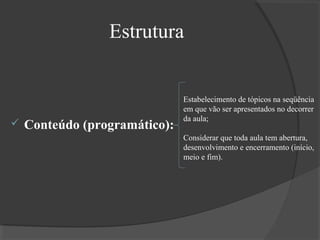 Estrutura



Conteúdo (programático):

Estabelecimento de tópicos na seqüência
em que vão ser apresentados no decorrer
da aula;
Considerar que toda aula tem abertura,
desenvolvimento e encerramento (início,
meio e fim).

 