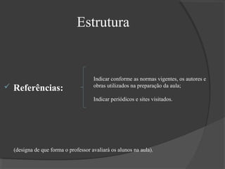 Estrutura



Referências:

Indicar conforme as normas vigentes, os autores e
obras utilizados na preparação da aula;
Indicar periódicos e sites visitados.

(designa de que forma o professor avaliará os alunos na aula).

 