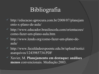 Bibliografia






http://educacao.qprocura.com.br/2008/07/planejam
ento-x-plano-de-aula/
http://www.educador.brasilescola.com/orientacoes/
como-fazer-um-plano-aula.htm
http://www.lendo.org/como-fazer-um-plano-deaula/
http://www.faculdadeexpoente.edu.br/upload/notici
asarquivos/1243985734.PDF
Xavier, M. Planejamento em destaque: análises
menos convencionais. Mediação:2003.

 