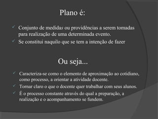 Plano é:



Conjunto de medidas ou providências a serem tomadas
para realização de uma determinada evento.
Se constitui naquilo que se tem a intenção de fazer

Ou seja...
Caracteriza-se como o elemento de aproximação ao cotidiano,
como processo, a orientar a atividade docente.
 Tornar claro o que o docente quer trabalhar com seus alunos.
 É o processo constante através do qual a preparação, a
realização e o acompanhamento se fundem.


 