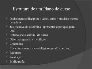 Estrutura de um Plano de curso:










Dados gerais (disciplina / série / aulas / previsão mensal
de aulas)
Justificativa da disciplina (apresentar o por quê, para
que)
Retrato sócio-cultural da turma
Objetivos gerais / específicos
Conteúdos
Encaminhamento metodológico (geral/para o ano)
Recursos
Avaliação
Bibliografia

 