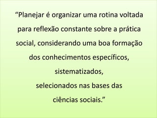 “Planejar é organizar uma rotina voltada
para reflexão constante sobre a prática
social, considerando uma boa formação
dos conhecimentos específicos,
sistematizados,
selecionados nas bases das
ciências sociais.”
 