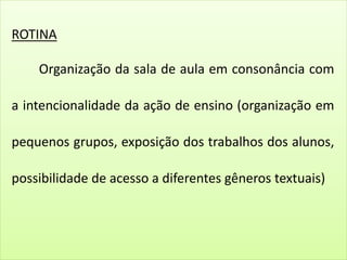ROTINA
Organização da sala de aula em consonância com
a intencionalidade da ação de ensino (organização em
pequenos grupos, exposição dos trabalhos dos alunos,
possibilidade de acesso a diferentes gêneros textuais)
 