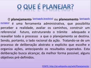 O planejamento (português brasileiro) ou planeamento (português
europeu) é uma ferramenta administrativa, que possibilita
perceber a realidade, avaliar os caminhos, construir um
referencial futuro, estruturando o trâmite adequado e
reavaliar todo o processo a que o planejamento se destina.
Sendo, portanto, o lado racional da ação. Tratando-se de um
processo de deliberação abstrato e explícito que escolhe e
organiza ações, antecipando os resultados esperados. Esta
deliberação busca alcançar, da melhor forma possível, alguns
objetivos pré-definidos.
FONTE: http://pt.wikipedia.org/wiki/Planejamento
 