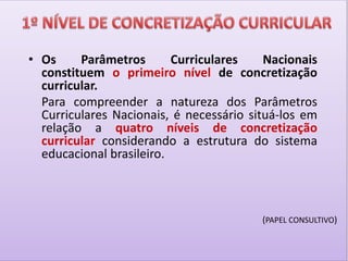 • Os Parâmetros Curriculares Nacionais
constituem o primeiro nível de concretização
curricular.
Para compreender a natureza dos Parâmetros
Curriculares Nacionais, é necessário situá-los em
relação a quatro níveis de concretização
curricular considerando a estrutura do sistema
educacional brasileiro.
(PAPEL CONSULTIVO)
 