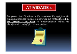 De posse das Diretrizes e Fundamentos Pedagógicos do
Programa Segundo Tempo e a partir da sua realidade, redija,
no Quadro 1 do texto, a fundamentação teórica do
planejamento pedagógico do seu núcleo.
ATIVIDADE 1
 