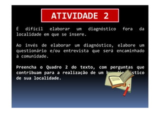 É difícil elaborar um diagnóstico fora da
localidade em que se insere.
Ao invés de elaborar um diagnóstico, elabore um
questionário e/ou entrevista que será encaminhado
à comunidade.
ATIVIDADE 2
à comunidade.
Preencha o Quadro 2 do texto, com perguntas que
contribuam para a realização de um bom diagnóstico
de sua localidade.
 