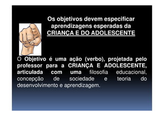 Os objetivos devem especificar
aprendizagens esperadas da
CRIANÇA E DO ADOLESCENTE
O Objetivo é uma ação (verbo), projetada peloO Objetivo é uma ação (verbo), projetada pelo
professor para a CRIANÇA E ADOLESCENTE,
articulada com uma filosofia educacional,
concepção de sociedade e teoria do
desenvolvimento e aprendizagem.
 