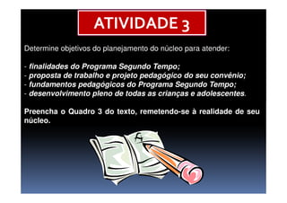 Determine objetivos do planejamento do núcleo para atender:
- finalidades do Programa Segundo Tempo;
- proposta de trabalho e projeto pedagógico do seu convênio;
- fundamentos pedagógicos do Programa Segundo Tempo;
- desenvolvimento pleno de todas as crianças e adolescentes.
ATIVIDADE 3
Preencha o Quadro 3 do texto, remetendo-se à realidade de seu
núcleo.
 