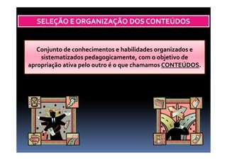 SELEÇÃO E ORGANIZAÇÃO DOS CONTEÚDOS
Conjunto de conhecimentos e habilidades organizados e
sistematizados pedagogicamente, com o objetivo de
apropriação ativa pelo outro é o que chamamos CONTEÚDOS.
 