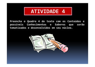 Preencha o Quadro 4 do texto com os Conteúdos e
possíveis Conhecimentos e Saberes que serão
tematizados e desenvolvidos em seu núcleo.
ATIVIDADE 4
 