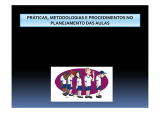 PRÁTICAS, METODOLOGIAS E PROCEDIMENTOS NO
PLANEJAMENTO DAS AULAS
Procedimentos metodológicos são elementos essenciais para
o desenvolvimento das aulas e obtenção dos objetivos.
A seleção dos procedimentos deve facilitar a apropriação doA seleção dos procedimentos deve facilitar a apropriação do
conhecimento.
 