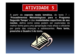 ATIVIDADE 5
A partir do exposto nesta temática, do texto 7 –
“Procedimentos Metodológicos para o Programa
Segundo Tempo” e das modalidades esportivas de seu
núcleo, defina como estas podem ser exploradas da
melhor forma para uma apropriação mais eficaz e eficiente
por parte das crianças e adolescentes. Para tanto,por parte das crianças e adolescentes. Para tanto,
preencha o Quadro 5 do texto.
 