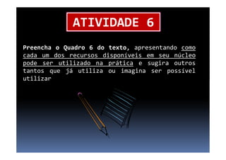 ATIVIDADE 6
Preencha o Quadro 6 do texto, apresentando como
cada um dos recursos disponíveis em seu núcleo
pode ser utilizado na prática e sugira outros
tantos que já utiliza ou imagina ser possível
utilizarutilizar
 
