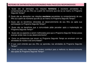 ROTEIRO DE ENTREVISTA/QUESTIONÁRIO PARA PAIS E/OU RESPONSÁVEIS
1. Quais são as alterações nas relações familiares e escolares percebidas no
comportamento de seu filho (a) a partir do momento que ele (a) se inseriu no Programa
Segundo Tempo?
2. Quais são as alterações nas relações escolares percebidas no comportamento de seu
filho (a) a partir do momento que ele (a) se inseriu no Programa Segundo Tempo?
3. Quais são os benefícios oferecidos ao desenvolvimento de seu filho (a) após sua
participação no Programa Segundo Tempo?
4. Quais são os benefícios que a comunidade pôde perceber após a implantação do
Programa Segundo Tempo?
5. Quais são os aspectos a serem melhorados para que o Programa Segundo Tempo possa5. Quais são os aspectos a serem melhorados para que o Programa Segundo Tempo possa
avançar ainda mais no seu desenvolvimento?
6. Como os profissionais que atuam no Programa Segundo Tempo se envolvem com as
atividades do núcleo e da comunidade?
7. O que você entende que seu filho (a) aprendeu nas atividades do Programa Segundo
Tempo?
8. Como os pais e/ou responsáveis podem contribuir para a melhoria no desenvolvimento
das ações do Programa Segundo Tempo?
 