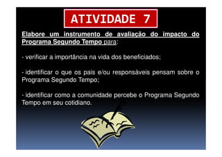 Elabore um instrumento de avaliação do impacto do
Programa Segundo Tempo para:
- verificar a importância na vida dos beneficiados;
- identificar o que os pais e/ou responsáveis pensam sobre o
Programa Segundo Tempo;
ATIVIDADE 7
Programa Segundo Tempo;
- identificar como a comunidade percebe o Programa Segundo
Tempo em seu cotidiano.
 