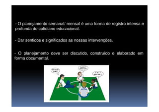 - O planejamento semanal/ mensal é uma forma de registro intensa e
profunda do cotidiano educacional.
- Dar sentidos e significados as nossas intervenções.
- O planejamento deve ser discutido, construído e elaborado em
forma documental.forma documental.
 