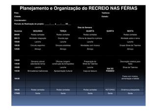 Planejamento e Organização do RECREIO NAS FÉRIAS
Pólo: Telefone:
Cidade: Estado:
Coordenador:
Período de Realização do projeto: _____/____ a ____/____/20___
Horários
Dias da Semana
SEGUNDA TERÇA QUARTA QUINTA SEXTA
09h00 Rodas cantadas Rodas cantadas Rodas cantadas Rodas cantadas
09h15 Atividade integração Grande jogo Oficina de desenho e pintura Atividade sobre o tema
10h00 Lanche Lanche Lanche Lanche
10h30 Circuito esportivo Gincana estafetas Atividades com música Ensaio Show de Talentos
12h00 Almoço Almoço Almoço Almoço
DIA DO
PASSEIO
13h00
Gincana cultural
(abordando tema)
Oficinas (origami,
construção de brinquedos)
Preparação do
Show de Talentos
Decoração coletiva para
festa14h00
15h00 Lanche Lanche Lanche Show de Talentos
15h30 Brincadeiras tradicionais Apresentação Cultural Caça ao tesouro
Festa com música,
alimentação e bebida16h30
RETORNO16h45 Rodas cantadas Rodas cantadas Rodas cantadas Dinâmica p/despedida
17H00 Saída Saída Saída Saída Saída
 