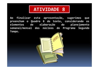 Ao finalizar esta apresentação, sugerimos que
preencham o Quadro 8 do texto, considerando os
elementos de elaboração do planejamento
semanal/mensal dos núcleos do Programa Segundo
Tempo.
ATIVIDADE 8
 
