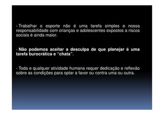 - Trabalhar o esporte não é uma tarefa simples e nossa
responsabilidade com crianças e adolescentes expostos a riscos
sociais é ainda maior.
- Não podemos aceitar a desculpa de que planejar é uma
tarefa burocrática e “chata”.
- Toda e qualquer atividade humana requer dedicação e reflexão
sobre as condições para optar a favor ou contra uma ou outra.
 
