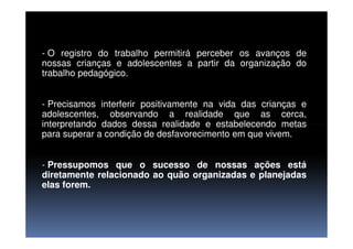 - O registro do trabalho permitirá perceber os avanços de
nossas crianças e adolescentes a partir da organização do
trabalho pedagógico.
- Precisamos interferir positivamente na vida das crianças e
adolescentes, observando a realidade que as cerca,
interpretando dados dessa realidade e estabelecendo metasinterpretando dados dessa realidade e estabelecendo metas
para superar a condição de desfavorecimento em que vivem.
- Pressupomos que o sucesso de nossas ações está
diretamente relacionado ao quão organizadas e planejadas
elas forem.
 