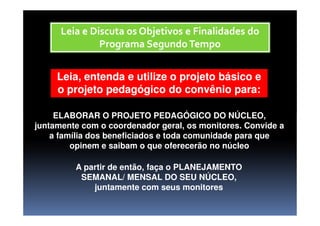 ELABORAR O PROJETO PEDAGÓGICO DO NÚCLEO,
Leia e Discuta os Objetivos e Finalidades doLeia e Discuta os Objetivos e Finalidades do
Programa SegundoTempoPrograma SegundoTempo
Leia, entenda e utilize o projeto básico eLeia, entenda e utilize o projeto básico e
o projeto pedagógico do convênio para:o projeto pedagógico do convênio para:
ELABORAR O PROJETO PEDAGÓGICO DO NÚCLEO,
juntamente com o coordenador geral, os monitores. Convide a
a família dos beneficiados e toda comunidade para que
opinem e saibam o que oferecerão no núcleo
A partir de então, faça o PLANEJAMENTO
SEMANAL/ MENSAL DO SEU NÚCLEO,
juntamente com seus monitores
 