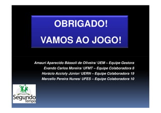 OBRIGADO!OBRIGADO!
VAMOS AO JOGO!VAMOS AO JOGO!
Amauri Aparecido Bássoli de Oliveira/ UEM – Equipe Gestora
Evando Carlos Moreira/ UFMT – Equipe Colaboradora 8
Horácio Accioly Júnior/ UERN – Equipe Colaboradora 19
Marcello Pereira Nunes/ UFES – Equipe Colaboradora 10
 