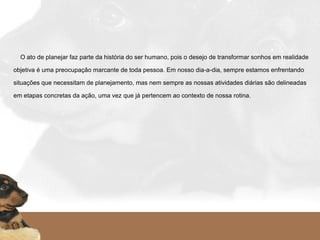     O ato de planejar faz parte da história do ser humano, pois o desejo de transformar sonhos em realidade
objetiva é uma preocupação marcante de toda pessoa. Em nosso dia-a-dia, sempre estamos enfrentando
situações que necessitam de planejamento, mas nem sempre as nossas atividades diárias são delineadas
em etapas concretas da ação, uma vez que já pertencem ao contexto de nossa rotina.
   
 
