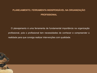 PLANEJAMENTO, FERRAMENTA INDISPENSÁVEL NA ORGANIZAÇÃO
PROFISSIONAL
    O planejamento é uma ferramenta de fundamental importância na organização
profissional, pois o profissional tem necessidades de conhecer e compreender a
realidade para que consiga realizar intervenções com qualidade.
 