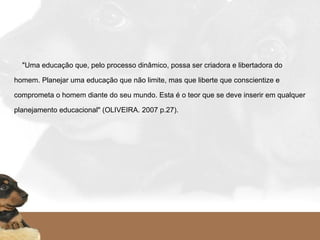     "Uma educação que, pelo processo dinâmico, possa ser criadora e libertadora do
homem. Planejar uma educação que não limite, mas que liberte que conscientize e
comprometa o homem diante do seu mundo. Esta é o teor que se deve inserir em qualquer
planejamento educacional" (OLIVEIRA. 2007 p.27).
   
 