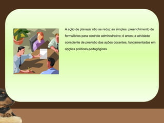 A ação de planejar não se reduz ao simples preenchimento de
formulários para controle administrativo; é antes; a atividade
consciente de previsão das ações docentes, fundamentadas em
opções políticas-pedagógicas
 