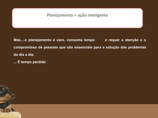 Mas,...o planejamento é caro, consome tempo e requer a atenção e o
compromisso de pessoas que são essenciais para a solução dos problemas
do dia a dia.
... É tempo perdido
Planejamento = ação inteligente
 