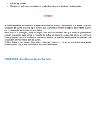  Efeitos de sentido
 Relação do texto com o contexto de produção e experimentação de papéis sociais
Avaliação
A avaliação poderá ser realizada a partir das atividades práticas, da interação dos alunos durante a
realização do que foi proposto e por meio do que os alunos comentam a respeito da atividade levando
em consideração as dúvidas e comentários.
Para finalizar a avaliação, pode-se propor uma roda de conversa em que todos os participantes
possam expressar suas ideias a respeito de todas as atividades propostas como um elemento
importante para intervir e analisar os resultados obtidos, os objetivos alcançados e as questões que
necessitam ser retomadas com os alunos.
O diário de bordo com registro diário feito por alunos e professor, pode ser um instrumento para avaliar
o desempenho dos alunos mediante as atividades realizadas.
FONTE: BNCC – Base Nacional Comum Curricular
 