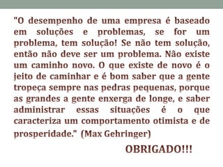 "O desempenho de uma empresa é baseado em soluções e problemas, se for um problema, tem solução! Se não tem solução, então não deve ser um problema. Não existe um caminho novo. O que existe de novo é o jeito de caminhar e é bom saber que a gente tropeça sempre nas pedras pequenas, porque as grandes a gente enxerga de longe, e saber administrar essas situações é o que caracteriza um comportamento otimista e de prosperidade." 	(Max Gehringer)	OBRIGADO!!!
