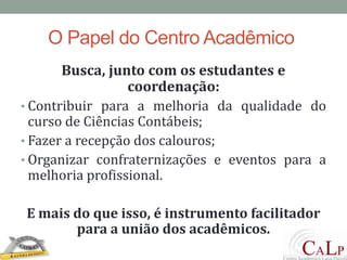 O Papel do Centro AcadêmicoBusca, junto com os estudantes e coordenação:Contribuir para a melhoria da qualidade do curso de Ciências Contábeis;Fazer a recepção dos calouros;Organizar confraternizações e eventos para a melhoria profissional.E mais do que isso, é instrumento facilitador para a união dos acadêmicos.