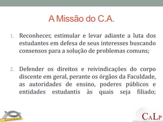 A Missão do C.A.Reconhecer, estimular e levar adiante a luta dos estudantes em defesa de seus interesses buscando consensos para a solução de problemas comuns; Defender os direitos e reivindicações do corpo discente em geral, perante os órgãos da Faculdade, as autoridades de ensino, poderes públicos e entidades estudantis às quais seja filiado;