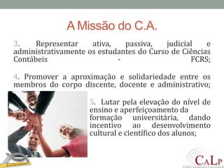 A Missão do C.A.3.	Representar ativa, passiva, judicial e administrativamente os estudantes do Curso de Ciências Contábeis - FCRS;4. Promover a aproximação e solidariedade entre os membros do corpo discente, docente e administrativo; 			     5.  Lutar pela elevação do nível de 			     ensino e aperfeiçoamento da 				     formação universitária, dando 			     incentivo ao desenvolvimento 			     cultural e científico dos alunos;