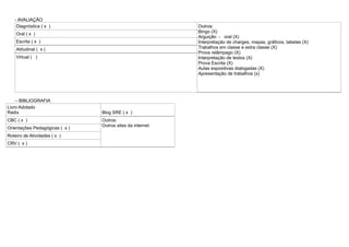 - AVALIAÇÃO
Diagnóstica ( x )

Outros:
Bingo (X)
Arguição - oral (X)
Interpretação de charges, mapas, gráficos, tabelas (X)
Trabalhos em classe e extra classe (X)
Prova relâmpago (X)
Interpretação de textos (X)
Prova Escrita (X)
Aulas expositivas dialogadas (X)
Apresentação de trabalhos (x)

Oral ( x )
Escrita ( x )
Atitudinal ( x )
Virtual ( )

– BIBLIOGRAFIA
Livro Adotado
Radix
CBC ( x )
Orientações Pedagógicas ( x )
Roteiro de Atividades ( x )
CRV ( x )

Blog SRE ( x )
Outros:
Outros sites da internet

 