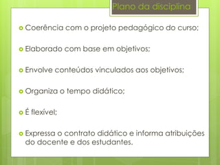 Plano da disciplina
 Coerência com o projeto pedagógico do curso;
 Elaborado com base em objetivos;
 Envolve conteúdos vinculados aos objetivos;
 Organiza o tempo didático;
 É flexível;
 Expressa o contrato didático e informa atribuições
do docente e dos estudantes.
 