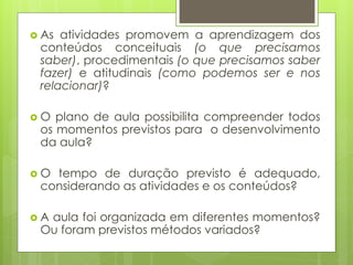  As atividades promovem a aprendizagem dos
conteúdos conceituais (o que precisamos
saber), procedimentais (o que precisamos saber
fazer) e atitudinais (como podemos ser e nos
relacionar)?
 O plano de aula possibilita compreender todos
os momentos previstos para o desenvolvimento
da aula?
 O tempo de duração previsto é adequado,
considerando as atividades e os conteúdos?
 A aula foi organizada em diferentes momentos?
Ou foram previstos métodos variados?
 