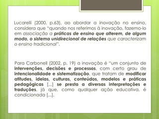 Lucarelli (2000, p.63), ao abordar a inovação no ensino,
considera que “quando nos referimos à inovação, fazemo-lo
em associação a práticas de ensino que alterem, de algum
modo, o sistema unidirecional de relações que caracterizam
o ensino tradicional”.
Para Carbonell (2002, p. 19) a inovação é “um conjunto de
intervenções, decisões e processos, com certo grau de
intencionalidade e sistematização, que tratam de modificar
atitudes, ideias, culturas, conteúdos, modelos e práticas
pedagógicas [...] se presta a diversas interpretações e
traduções, já que, como qualquer ação educativa, é
condicionada [...].
 