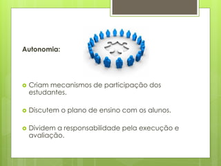 Autonomia:
 Criam mecanismos de participação dos
estudantes.
 Discutem o plano de ensino com os alunos.
 Dividem a responsabilidade pela execução e
avaliação.
 