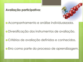 Avaliação participativa:
 Acompanhamento e análise individualizada.
 Diversificação dos instrumentos de avaliação.
 Critérios de avaliação definidos e conhecidos.
 Erro como parte do processo de aprendizagem.
 