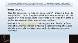 (RE) PRODUZIR INFORMAÇÕES QUE INTEGREM AS ATITUDES RUMO AO SUCESSO
• Metas S.M.A.R.T.
• Que tal colocarmos a mão na massa agora?! Chegou a hora de
compartilhar com você algumas técnicas e ferramentas que vão lhe
ajudar a ter mais clareza sobre seus sonhos e objetivos, bem como a
definir as metas que vão te levar até cada um deles.
• O sistema de Metas S.M.A.R.T pode te ajudar a se planejar de forma
mais eficaz. De maneira fácil e intuitiva, o sistema utiliza práticas para
planejar e gerenciar metas pessoais, profissionais ou empresariais.
Aprenda:
 