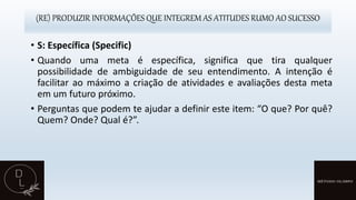 (RE) PRODUZIR INFORMAÇÕES QUE INTEGREM AS ATITUDES RUMO AO SUCESSO
• S: Específica (Specific)
• Quando uma meta é específica, significa que tira qualquer
possibilidade de ambiguidade de seu entendimento. A intenção é
facilitar ao máximo a criação de atividades e avaliações desta meta
em um futuro próximo.
• Perguntas que podem te ajudar a definir este item: “O que? Por quê?
Quem? Onde? Qual é?”.
 