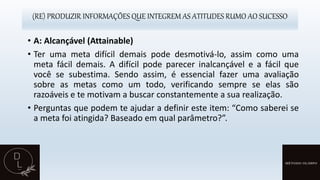 (RE) PRODUZIR INFORMAÇÕES QUE INTEGREM AS ATITUDES RUMO AO SUCESSO
• A: Alcançável (Attainable)
• Ter uma meta difícil demais pode desmotivá-lo, assim como uma
meta fácil demais. A difícil pode parecer inalcançável e a fácil que
você se subestima. Sendo assim, é essencial fazer uma avaliação
sobre as metas como um todo, verificando sempre se elas são
razoáveis e te motivam a buscar constantemente a sua realização.
• Perguntas que podem te ajudar a definir este item: “Como saberei se
a meta foi atingida? Baseado em qual parâmetro?”.
 