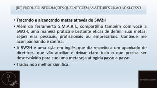 (RE) PRODUZIR INFORMAÇÕES QUE INTEGREM AS ATITUDES RUMO AO SUCESSO
• Traçando e alcançando metas através do 5W2H
• Além da ferramenta S.M.A.R.T., compartilho também com você a
5W2H, uma maneira prática e bastante eficaz de definir suas metas,
sejam elas pessoais, profissionais ou empresariais. Continue me
acompanhando e confira.
• A 5W2H é uma sigla em inglês, que diz respeito a um apanhado de
diretrizes, que vão auxiliar e deixar claro tudo o que precisa ser
desenvolvido para que uma meta seja atingida passo a passo.
• Traduzindo melhor, significa:
 