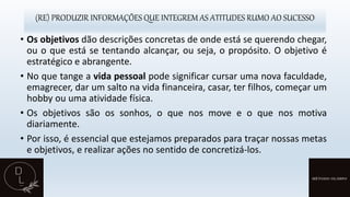 (RE) PRODUZIR INFORMAÇÕES QUE INTEGREM AS ATITUDES RUMO AO SUCESSO
• Os objetivos dão descrições concretas de onde está se querendo chegar,
ou o que está se tentando alcançar, ou seja, o propósito. O objetivo é
estratégico e abrangente.
• No que tange a vida pessoal pode significar cursar uma nova faculdade,
emagrecer, dar um salto na vida financeira, casar, ter filhos, começar um
hobby ou uma atividade física.
• Os objetivos são os sonhos, o que nos move e o que nos motiva
diariamente.
• Por isso, é essencial que estejamos preparados para traçar nossas metas
e objetivos, e realizar ações no sentido de concretizá-los.
 
