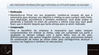 (RE) PRODUZIR INFORMAÇÕES QUE INTEGREM AS ATITUDES RUMO AO SUCESSO
• Dedicação
• Mantenha-se firme em seu propósito. Lembre-se sempre do que é
necessário para alcançar seu objetivo e motive-se para cumprir cada meta.
Sem dedicação, persistência e também resiliência, você pode acabar se
perdendo e fazendo no meio do caminho a última coisa que você pode
fazer, que é desistir daquilo que tanto almeja para se sentir realizado.
• Cooperação
• Para o benefício da empresa é necessário que todos estejam
comprometidos em realizar as metas, cada um cumprindo sua parte e
ajudando os demais colegas com a parte deles. Isso se dá, pois,
definitivamente, não somos ninguém sozinho, ou seja, precisamos sempre
da colaboração de todos ao nosso redor para conseguirmos alcançar o
sucesso nos negócios e também na vida pessoal.
 