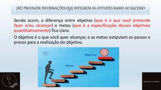 (RE) PRODUZIR INFORMAÇÕES QUE INTEGREM AS ATITUDES RUMO AO SUCESSO
Sendo assim, a diferença entre objetivo (que é o que você pretende
fazer e/ou alcançar) e metas (que é a especificação desses objetivos
quantitativamente) fica claro.
O objetivo é o que você quer alcançar, e as metas estipulam os passos e
prazos para a realização do objetivo.
 